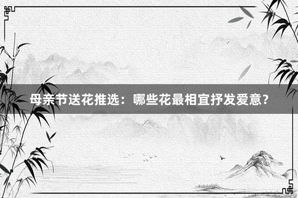 母亲节送花推选：哪些花最相宜抒发爱意？